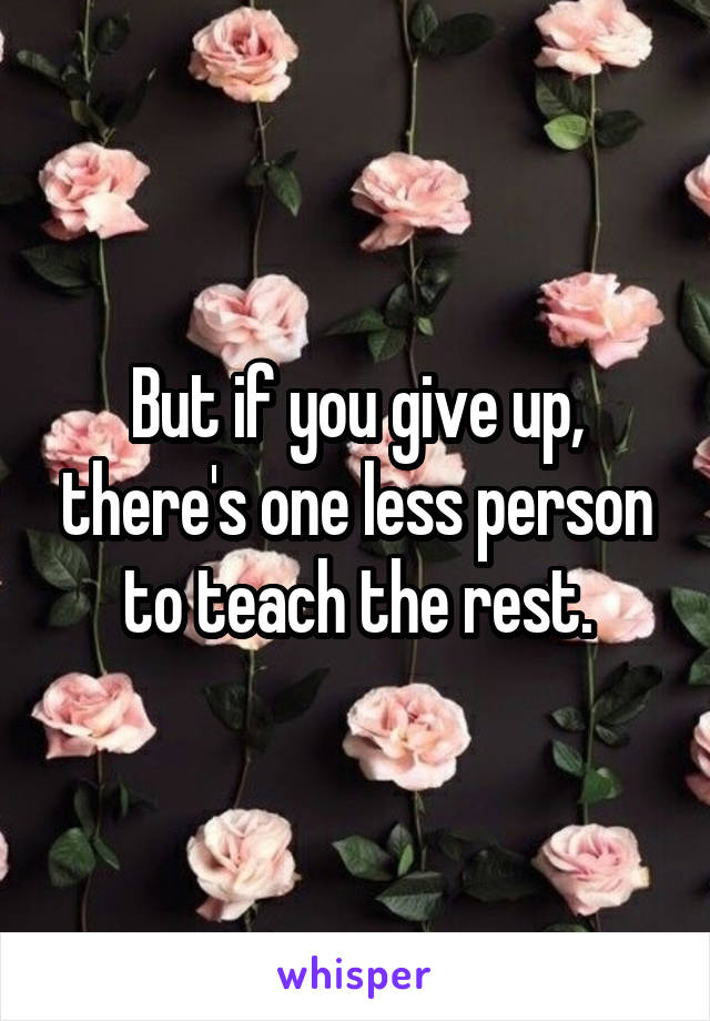 But if you give up, there's one less person to teach the rest.