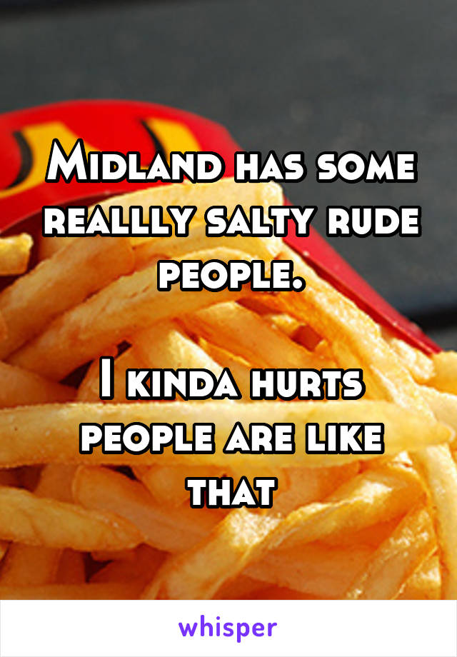 Midland has some reallly salty rude people.

I kinda hurts people are like that