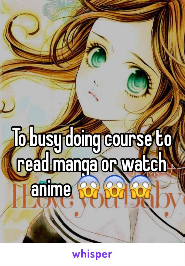 To busy doing course to read manga or watch anime 😱😱😱