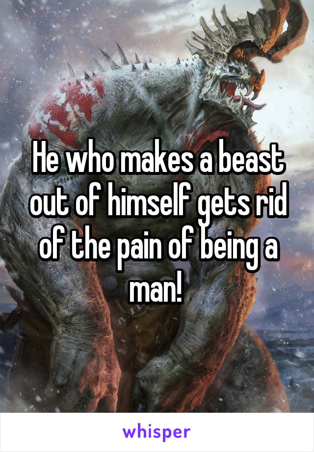 He who makes a beast out of himself gets rid of the pain of being a man! 