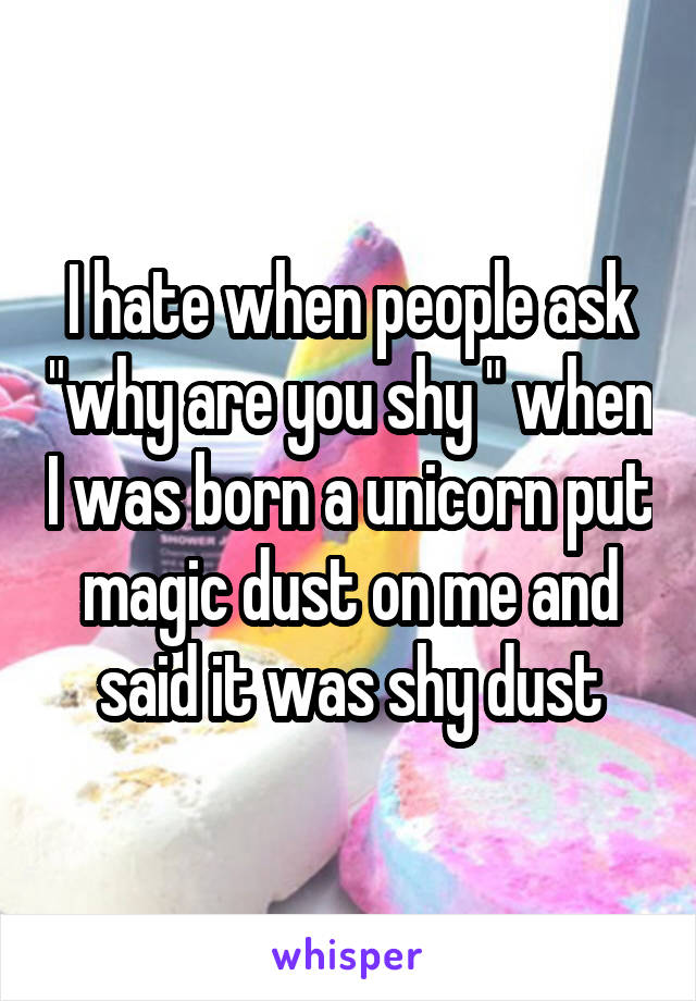 I hate when people ask "why are you shy " when I was born a unicorn put magic dust on me and said it was shy dust