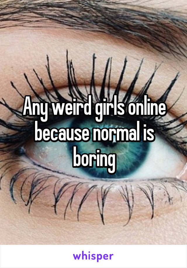 Any weird girls online because normal is boring