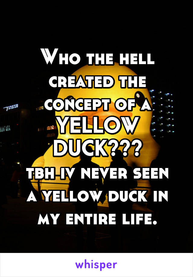 Who the hell created the concept of a YELLOW DUCK???
tbh iv never seen a yellow duck in my entire life.