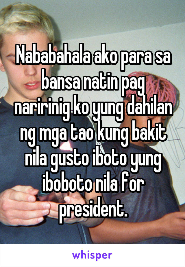 Nababahala ako para sa bansa natin pag naririnig ko yung dahilan ng mga tao kung bakit nila gusto iboto yung iboboto nila for president.