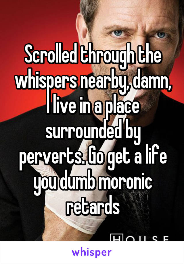 Scrolled through the whispers nearby, damn, I live in a place surrounded by perverts. Go get a life you dumb moronic retards