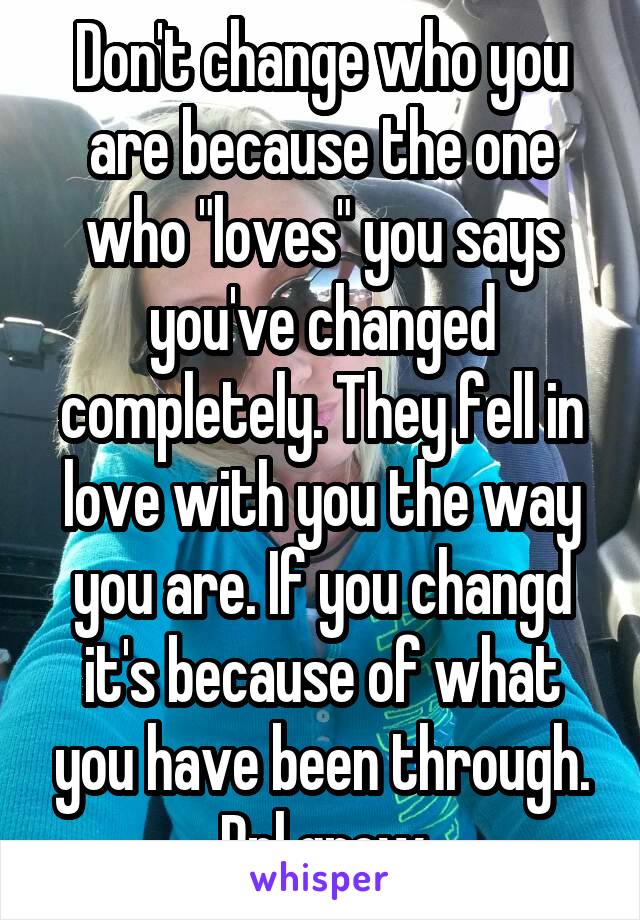 Don't change who you are because the one who "loves" you says you've changed completely. They fell in love with you the way you are. If you changd it's because of what you have been through. Ppl grow