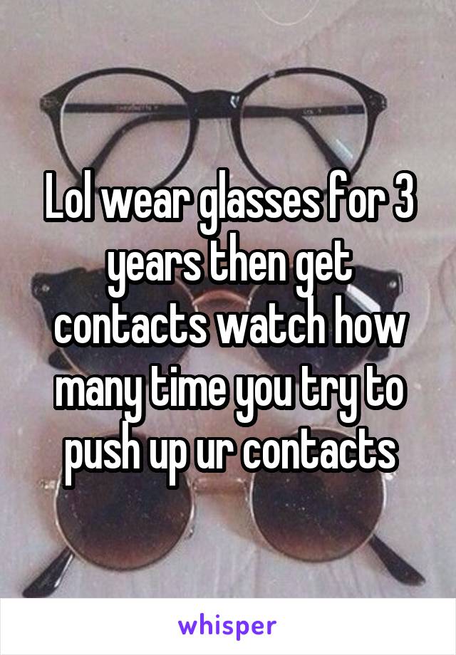 Lol wear glasses for 3 years then get contacts watch how many time you try to push up ur contacts