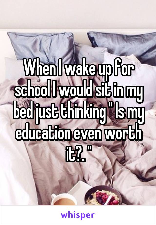 When I wake up for school I would sit in my bed just thinking " Is my education even worth it?. "