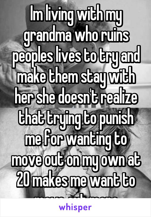 Im living with my grandma who ruins peoples lives to try and make them stay with her she doesn't realize that trying to punish me for wanting to move out on my own at 20 makes me want to move out more