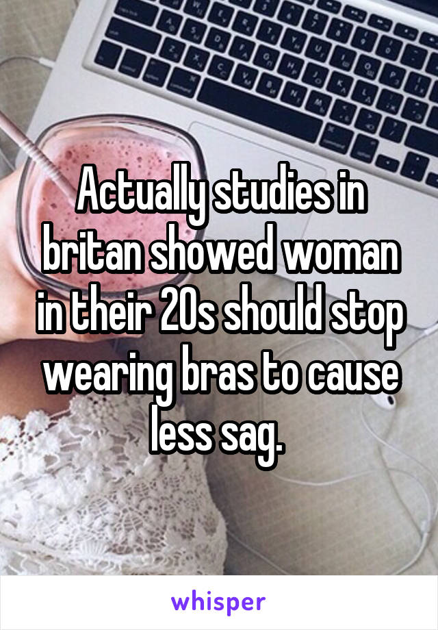 Actually studies in britan showed woman in their 20s should stop wearing bras to cause less sag. 