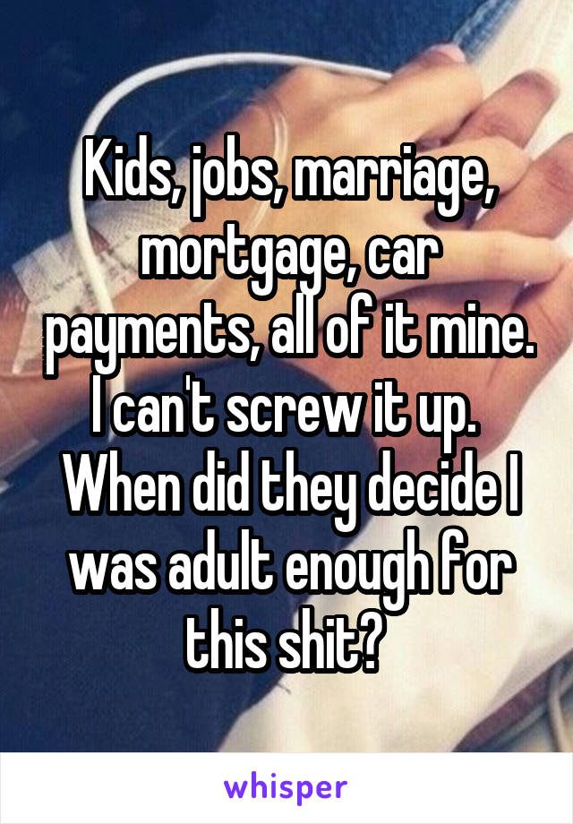 Kids, jobs, marriage, mortgage, car payments, all of it mine. I can't screw it up.  When did they decide I was adult enough for this shit? 