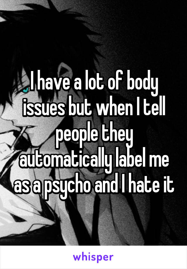 I have a lot of body issues but when I tell people they automatically label me as a psycho and I hate it