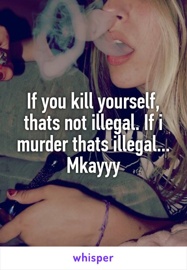 If you kill yourself, thats not illegal. If i murder thats illegal... Mkayyy