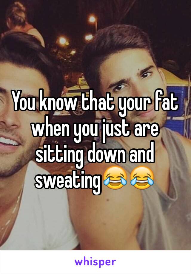 You know that your fat when you just are sitting down and sweating😂😂