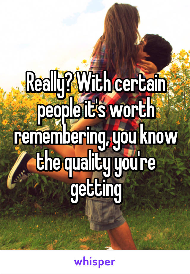 Really? With certain people it's worth remembering, you know the quality you're getting