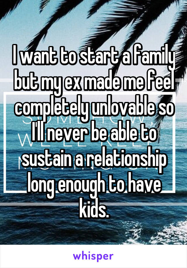 I want to start a family but my ex made me feel completely unlovable so I'll never be able to sustain a relationship long enough to have kids.