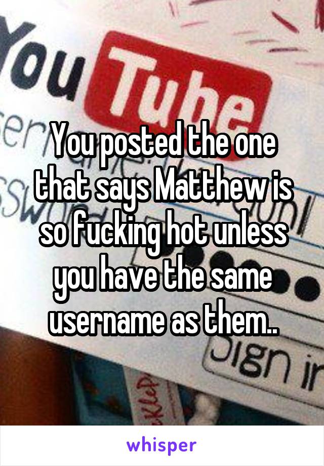 You posted the one that says Matthew is so fucking hot unless you have the same username as them..