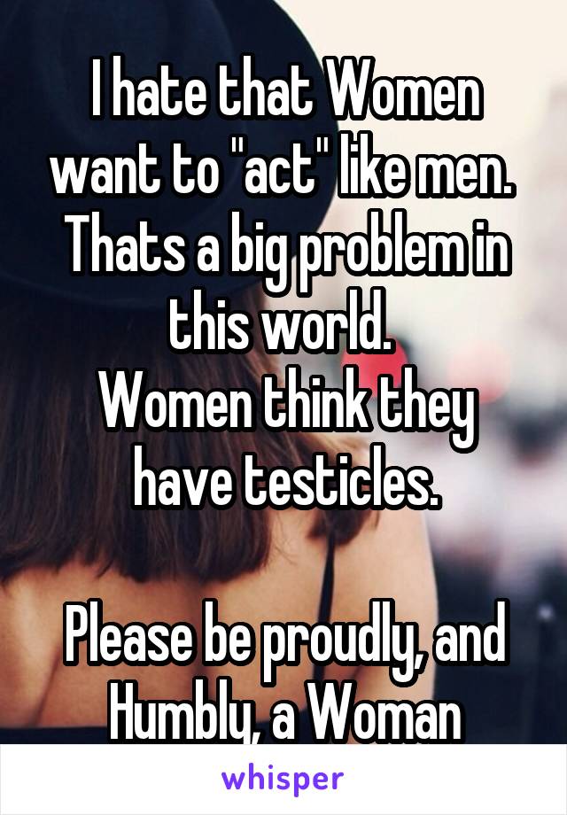 I hate that Women want to "act" like men. 
Thats a big problem in this world. 
Women think they have testicles.

Please be proudly, and Humbly, a Woman