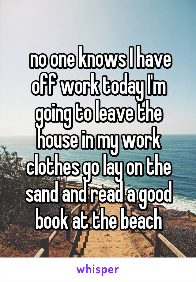  no one knows I have off work today I'm going to leave the house in my work clothes go lay on the sand and read a good book at the beach