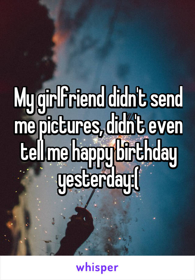 My girlfriend didn't send me pictures, didn't even tell me happy birthday yesterday:(