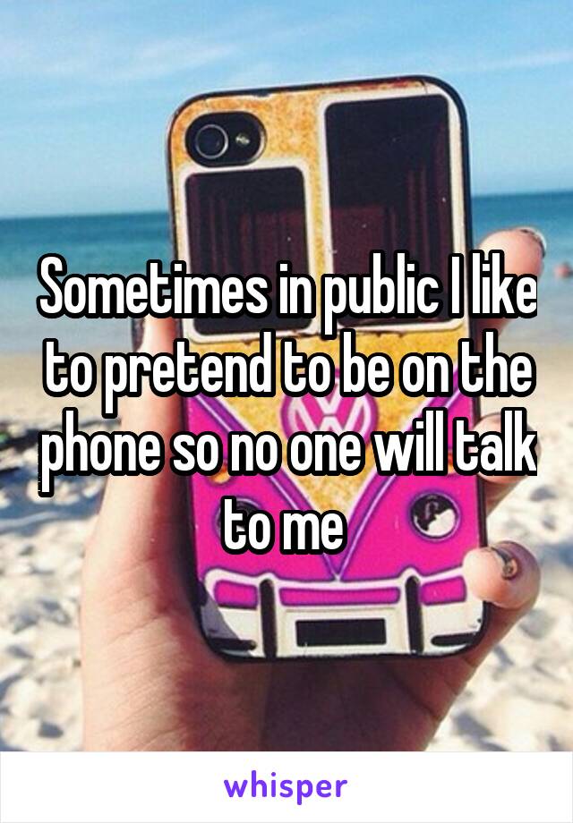 Sometimes in public I like to pretend to be on the phone so no one will talk to me 