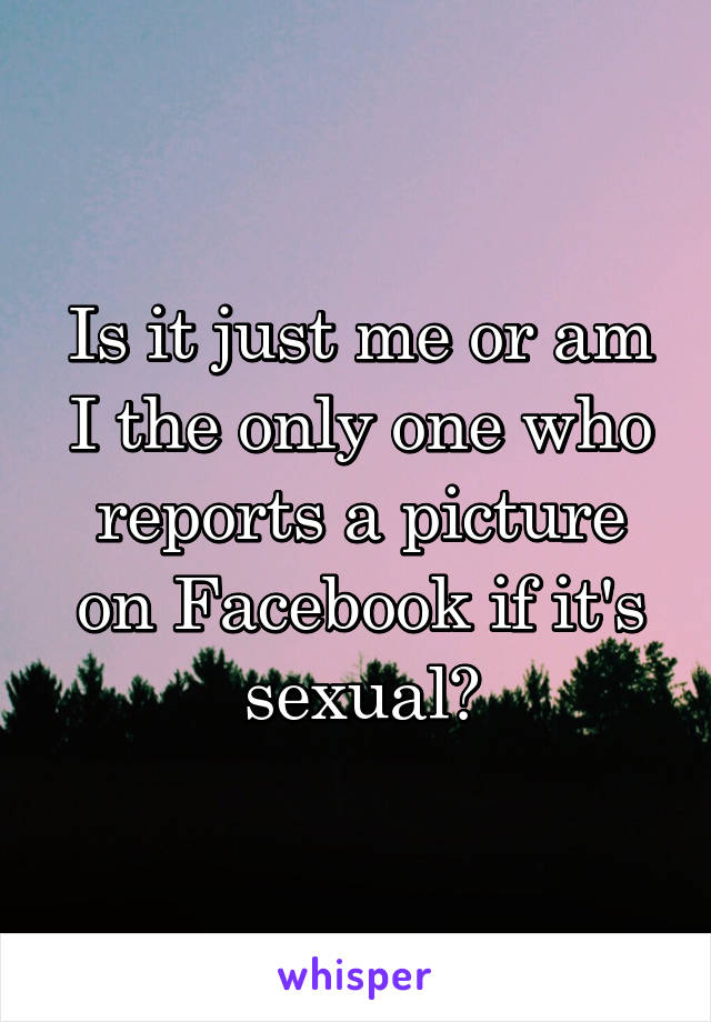 Is it just me or am I the only one who reports a picture on Facebook if it's sexual?