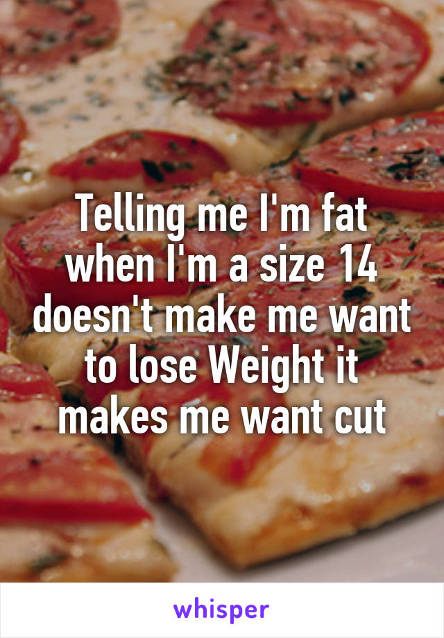 Telling me I'm fat when I'm a size 14 doesn't make me want to lose Weight it makes me want cut