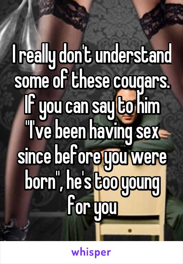 I really don't understand some of these cougars. If you can say to him "I've been having sex since before you were born", he's too young for you