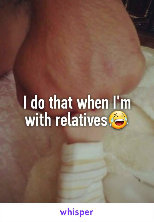 I do that when I'm with relatives😂