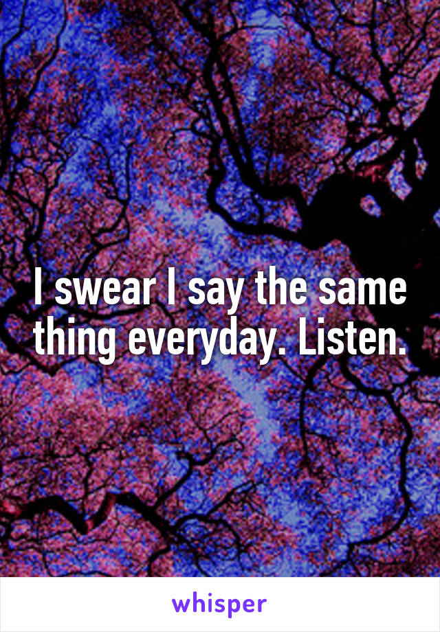 I swear I say the same thing everyday. Listen.