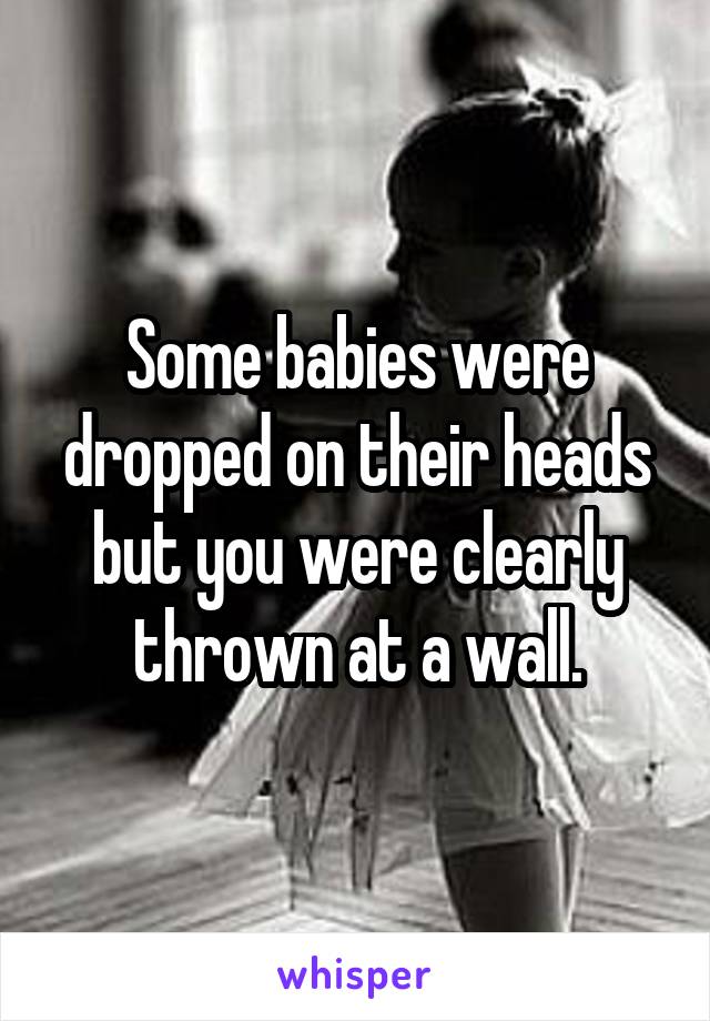 Some babies were dropped on their heads but you were clearly thrown at a wall.