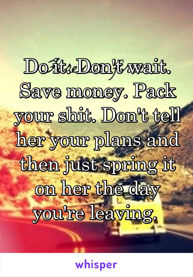 Do it. Don't wait. Save money. Pack your shit. Don't tell her your plans and then just spring it on her the day you're leaving. 