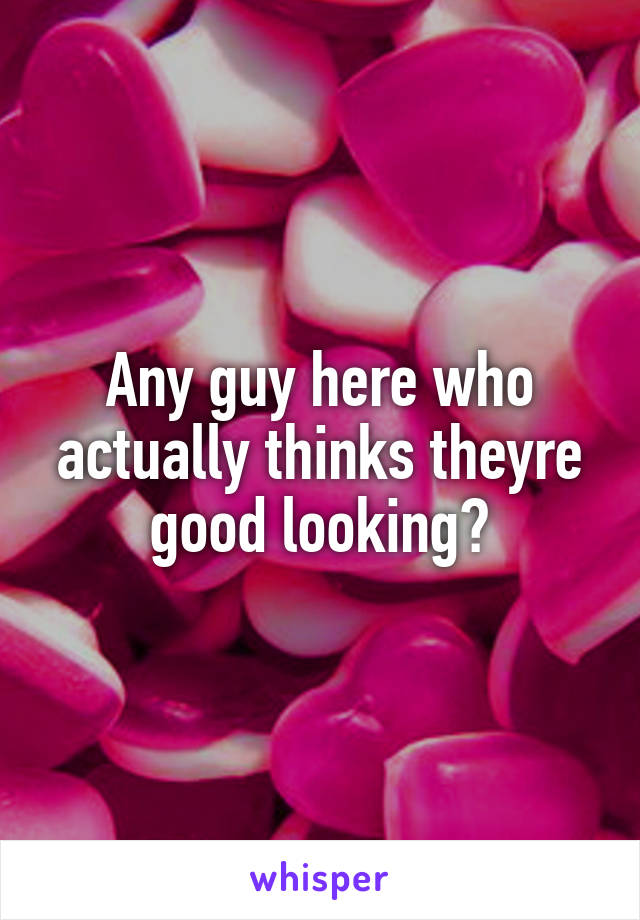 Any guy here who actually thinks theyre good looking?