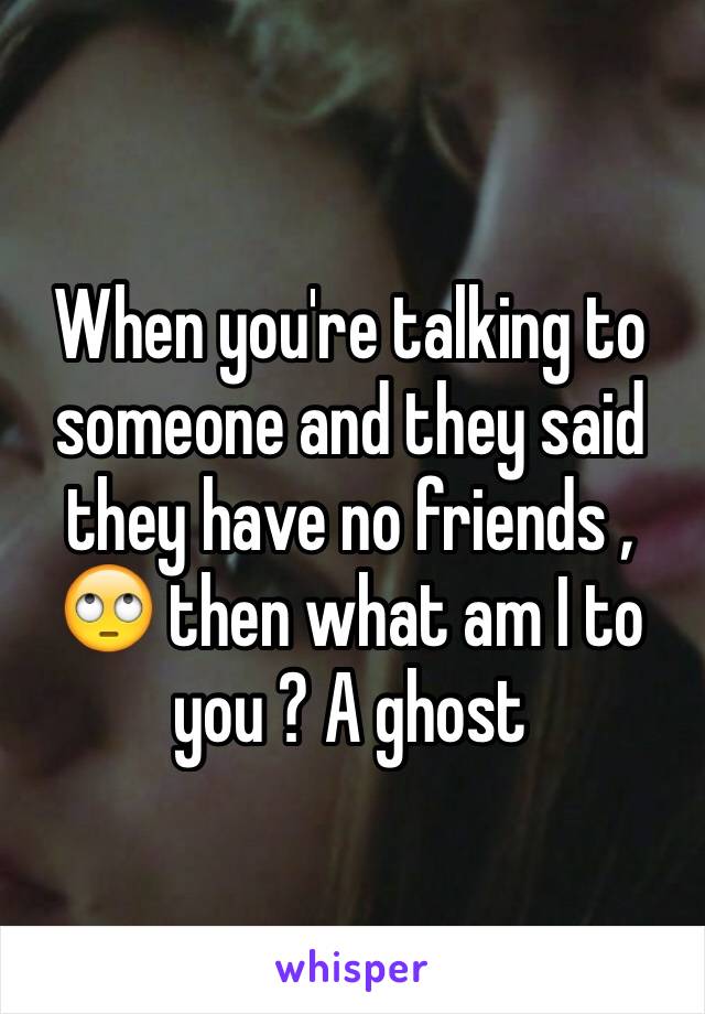 When you're talking to someone and they said they have no friends , 🙄 then what am I to you ? A ghost 