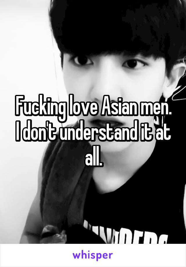 Fucking love Asian men. I don't understand it at all.