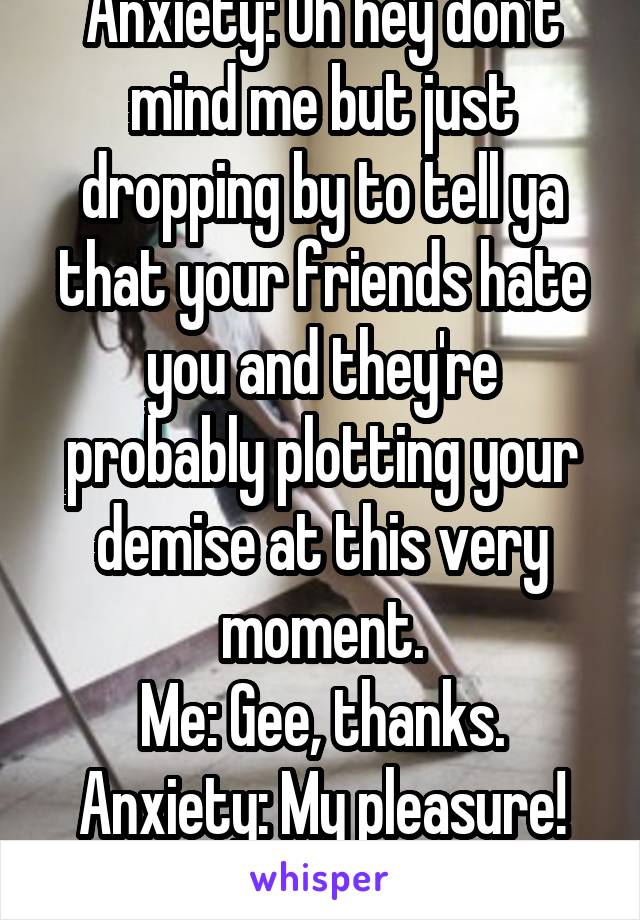 Anxiety: Oh hey don't mind me but just dropping by to tell ya that your friends hate you and they're probably plotting your demise at this very moment.
Me: Gee, thanks.
Anxiety: My pleasure!
