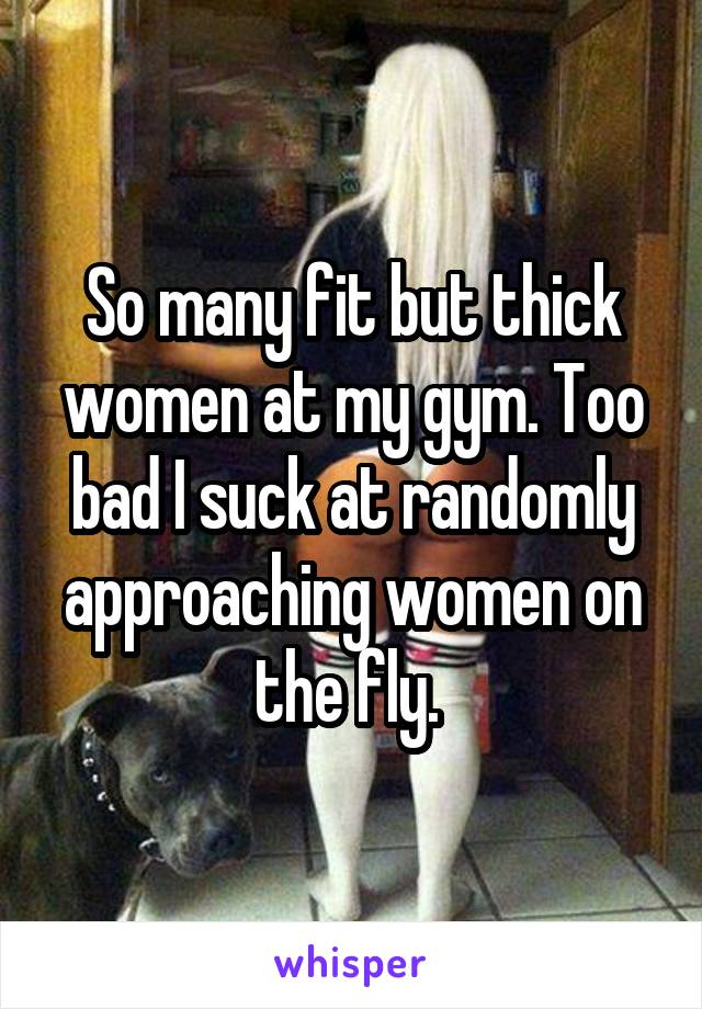 So many fit but thick women at my gym. Too bad I suck at randomly approaching women on the fly. 