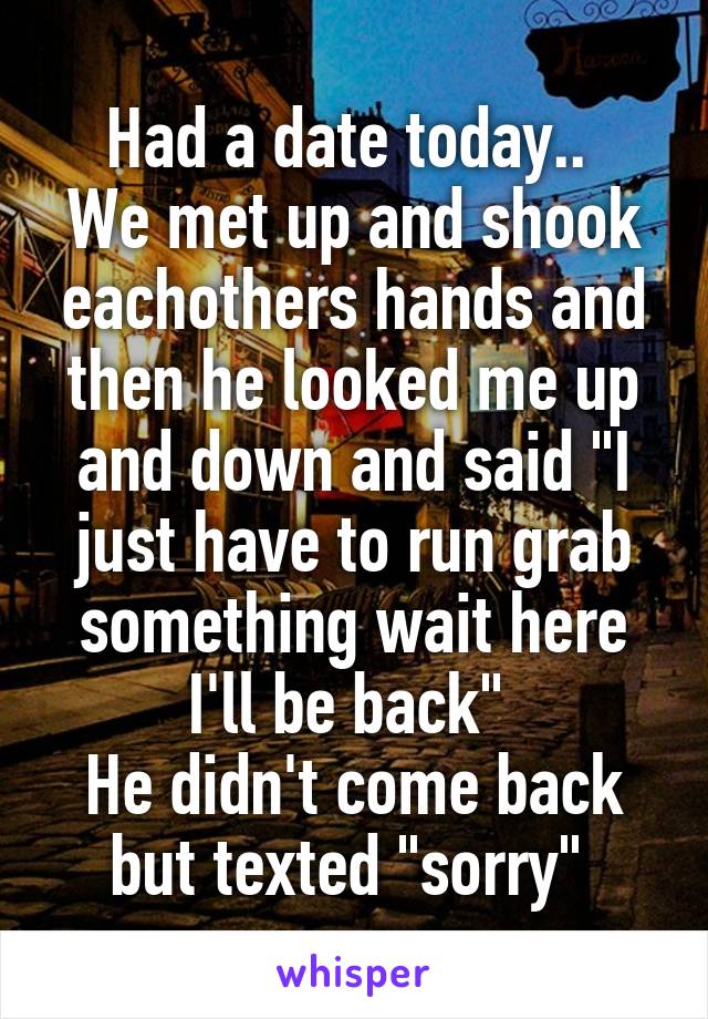 Had a date today.. 
We met up and shook eachothers hands and then he looked me up and down and said "I just have to run grab something wait here I'll be back" 
He didn't come back but texted "sorry" 