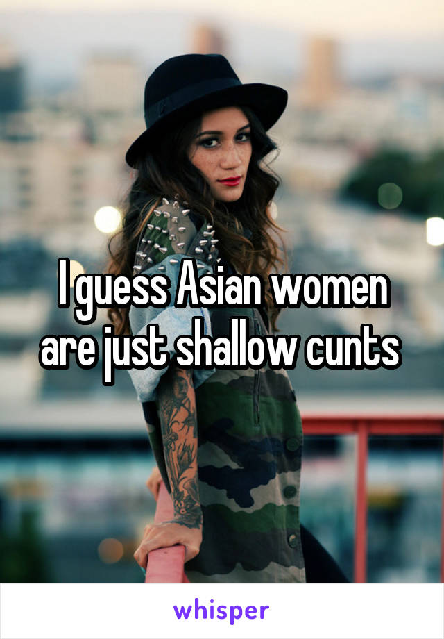 I guess Asian women are just shallow cunts 