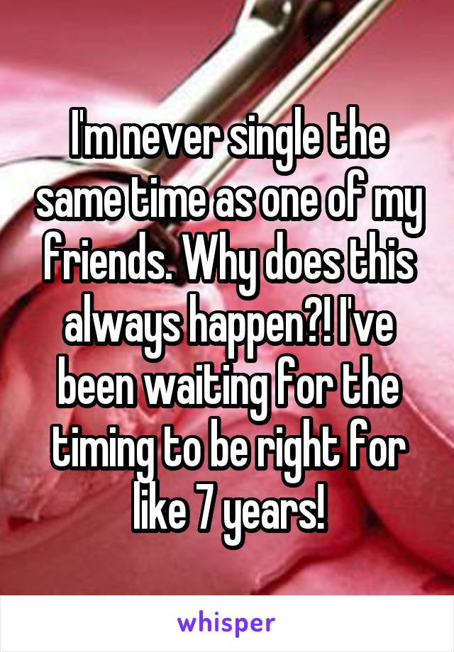 I'm never single the same time as one of my friends. Why does this always happen?! I've been waiting for the timing to be right for like 7 years!