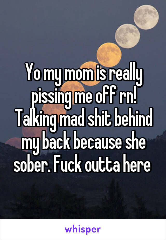 Yo my mom is really pissing me off rn! Talking mad shit behind my back because she sober. Fuck outta here 