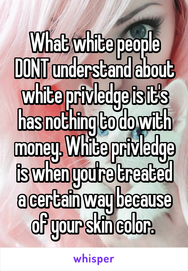 What white people DONT understand about white privledge is it's has nothing to do with money. White privledge is when you're treated a certain way because of your skin color. 