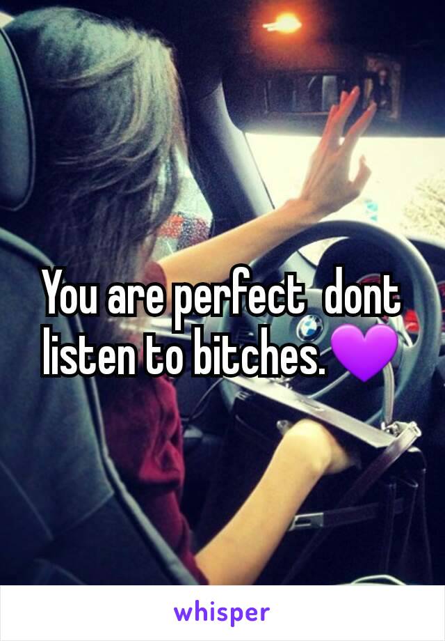 You are perfect  dont listen to bitches.💜