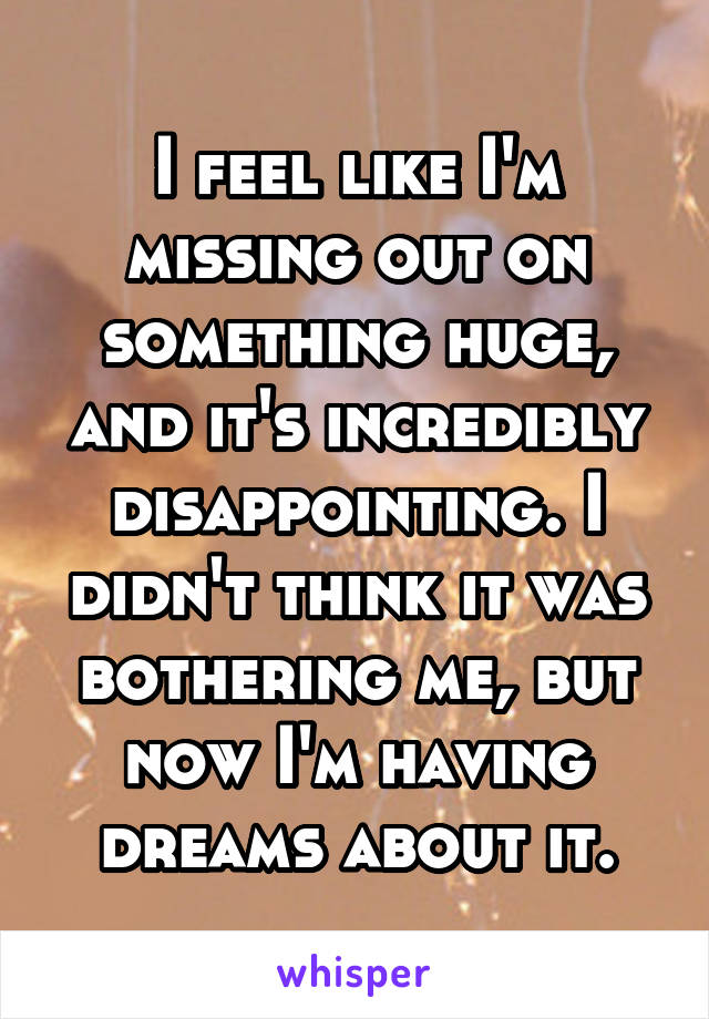 I feel like I'm missing out on something huge, and it's incredibly disappointing. I didn't think it was bothering me, but now I'm having dreams about it.