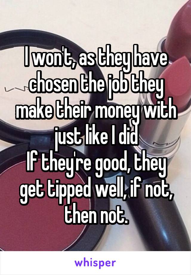 I won't, as they have chosen the job they make their money with just like I did
If they're good, they get tipped well, if not, then not.