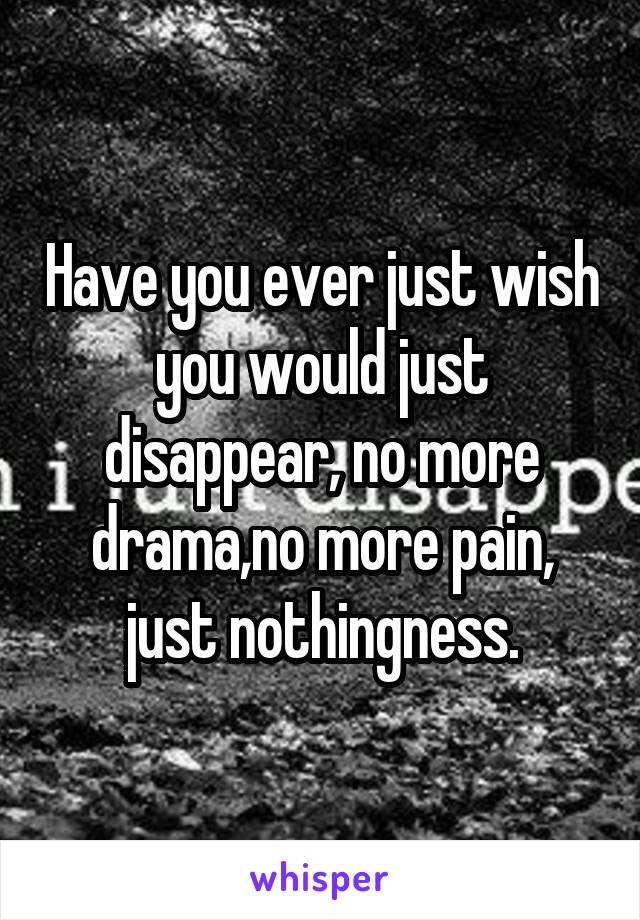 Have you ever just wish you would just disappear, no more drama,no more pain, just nothingness.