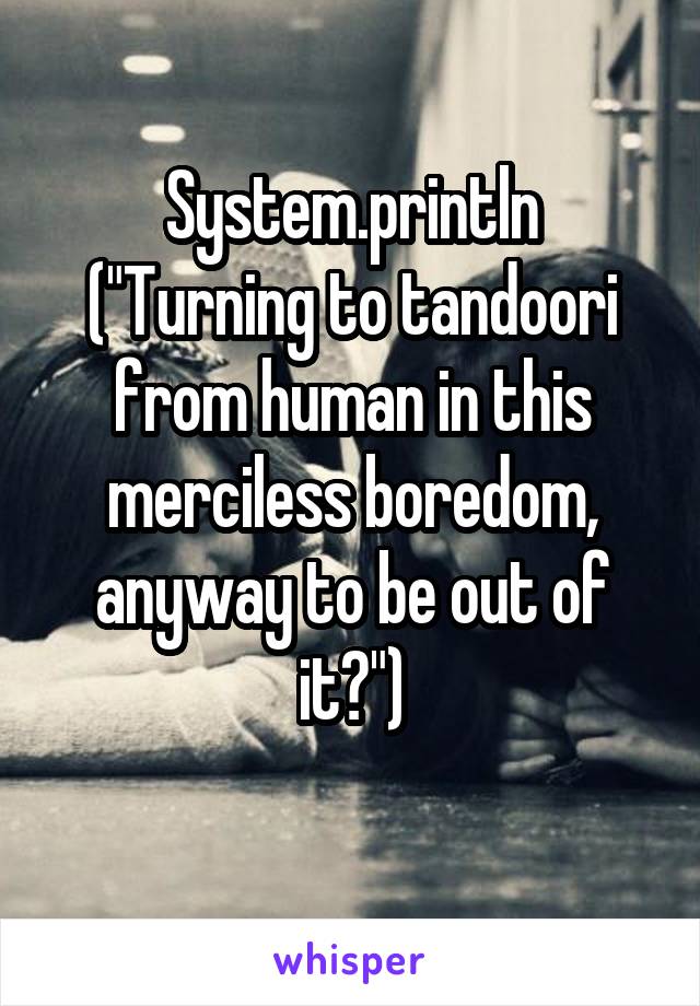 System.println ("Turning to tandoori from human in this merciless boredom, anyway to be out of it?")
