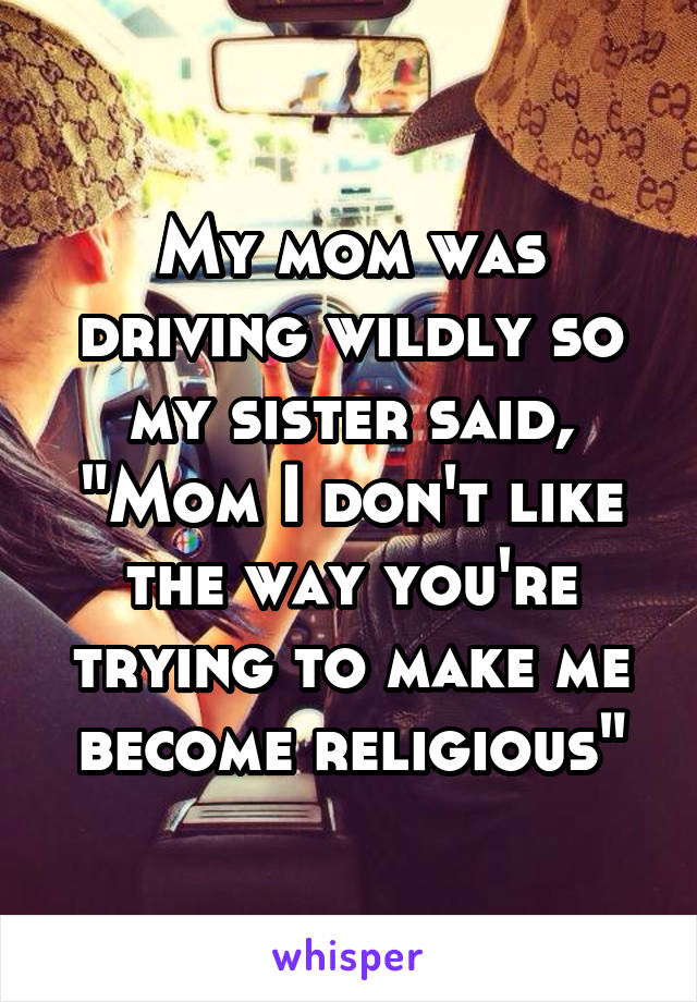 My mom was driving wildly so my sister said, "Mom I don't like the way you're trying to make me become religious"