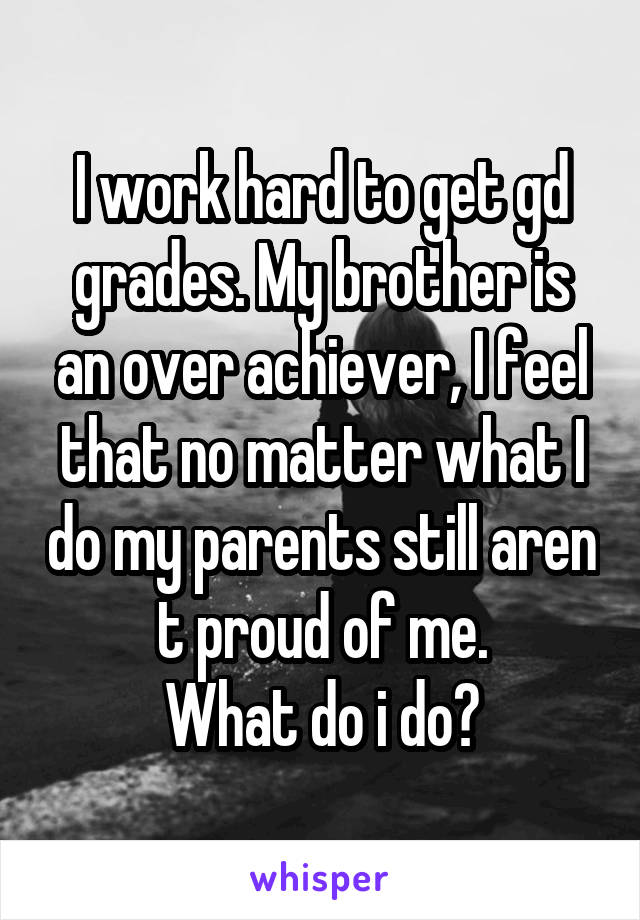 I work hard to get gd grades. My brother is an over achiever, I feel that no matter what I do my parents still aren t proud of me.
What do i do?