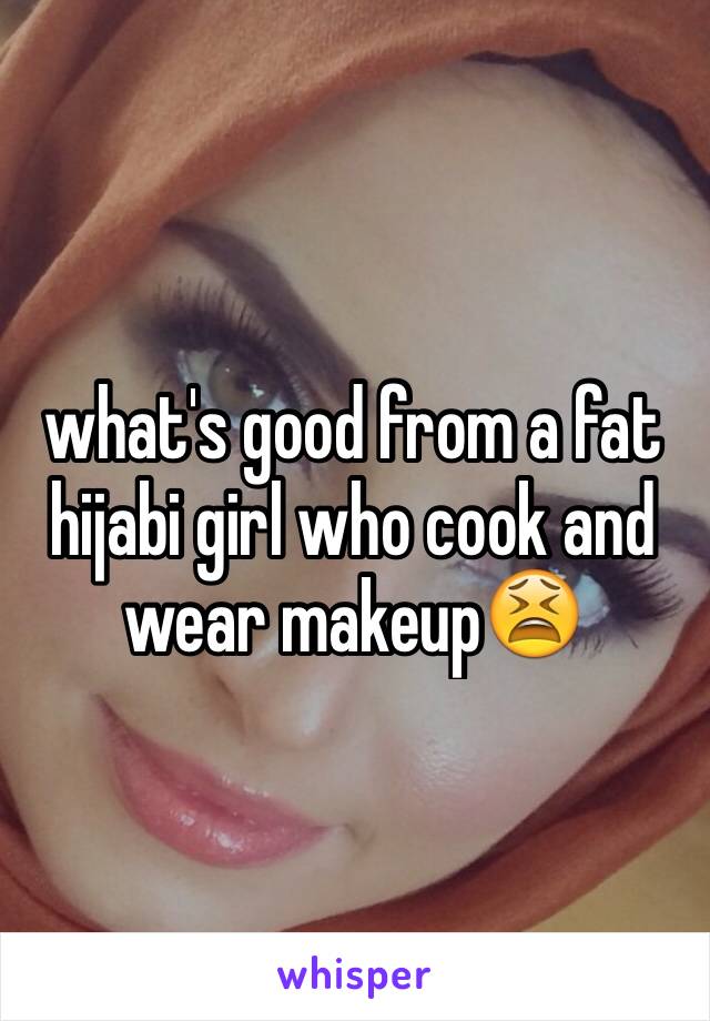 what's good from a fat hijabi girl who cook and wear makeup😫